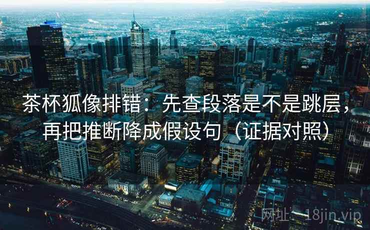 茶杯狐像排错：先查段落是不是跳层，再把推断降成假设句（证据对照）