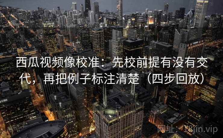 西瓜视频像校准：先校前提有没有交代，再把例子标注清楚（四步回放）