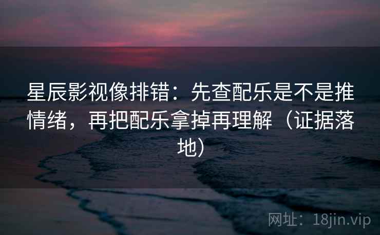 星辰影视像排错：先查配乐是不是推情绪，再把配乐拿掉再理解（证据落地）