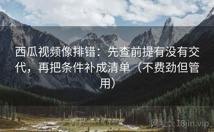 西瓜视频像排错:先查前提有没有交代,再把条件补成清单(不费劲但管用) 西瓜视频像排错:先查前提有没有交代,再把条件补成清单(不费劲但管用)