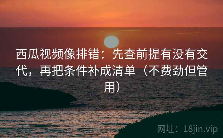 西瓜视频像排错:先查前提有没有交代,再把条件补成清单(不费劲但管用) 西瓜视频像排错:先查前提有没有交代,再把条件补成清单(不费劲但管用)