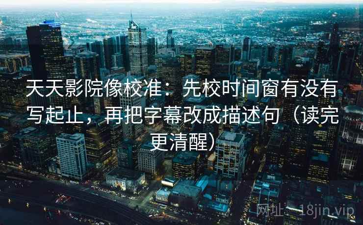 天天影院像校准：先校时间窗有没有写起止，再把字幕改成描述句（读完更清醒）