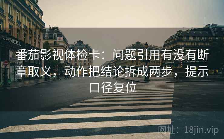 番茄影视体检卡：问题引用有没有断章取义，动作把结论拆成两步，提示口径复位