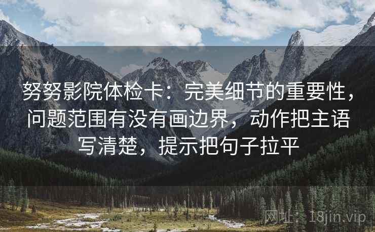 努努影院体检卡：完美细节的重要性，问题范围有没有画边界，动作把主语写清楚，提示把句子拉平