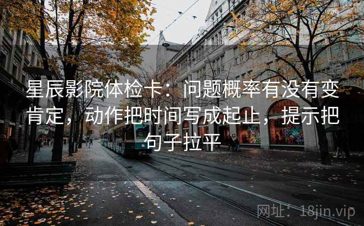 星辰影院体检卡：问题概率有没有变肯定，动作把时间写成起止，提示把句子拉平