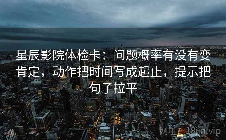 星辰影院体检卡：问题概率有没有变肯定，动作把时间写成起止，提示把句子拉平