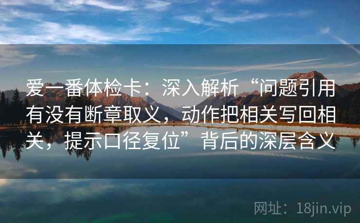 爱一番体检卡：深入解析“问题引用有没有断章取义，动作把相关写回相关，提示口径复位”背后的深层含义