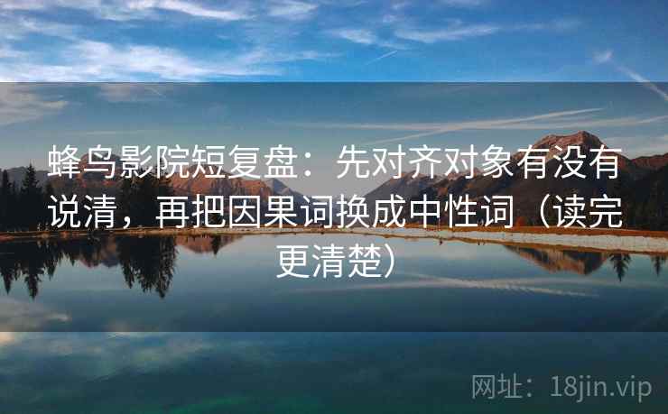 蜂鸟影院短复盘：先对齐对象有没有说清，再把因果词换成中性词（读完更清楚）