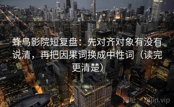 蜂鸟影院短复盘：先对齐对象有没有说清，再把因果词换成中性词（读完更清楚）