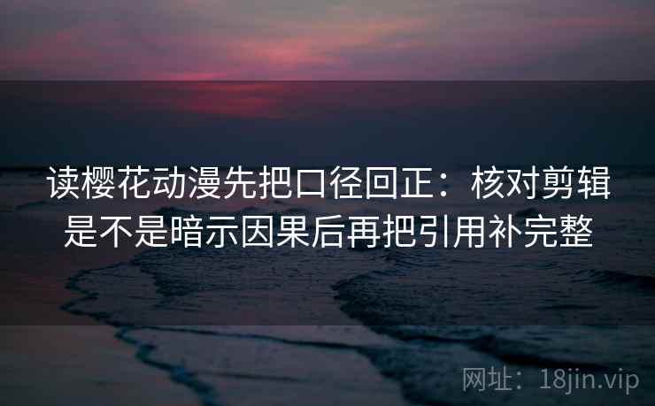 读樱花动漫先把口径回正：核对剪辑是不是暗示因果后再把引用补完整