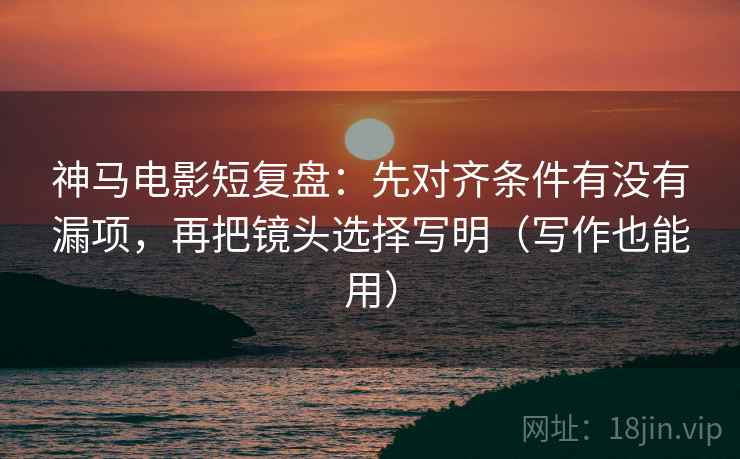 神马电影短复盘：先对齐条件有没有漏项，再把镜头选择写明（写作也能用）