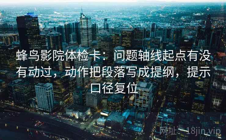 蜂鸟影院体检卡:问题轴线起点有没有动过,动作把段落写成提纲,提示口径复位 蜂鸟影院体检卡:问题轴线起点有没有动过,动作把段落写成提纲,提示口径复位
