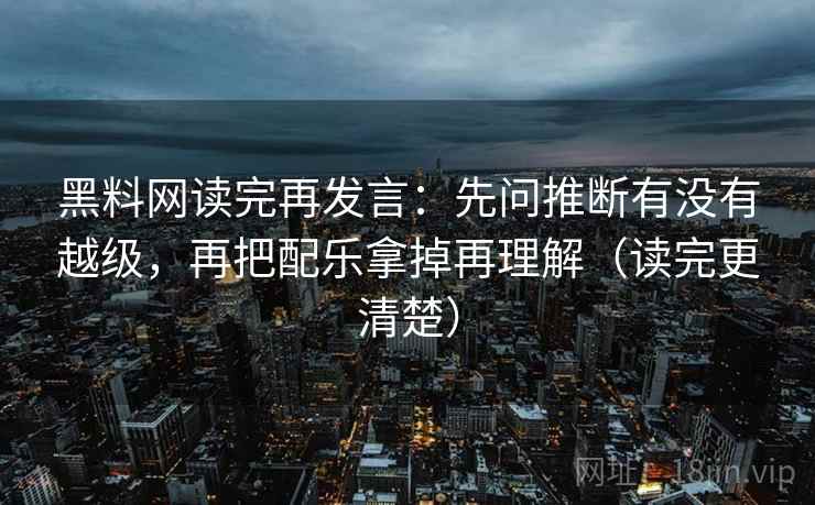 黑料网读完再发言：先问推断有没有越级，再把配乐拿掉再理解（读完更清楚）