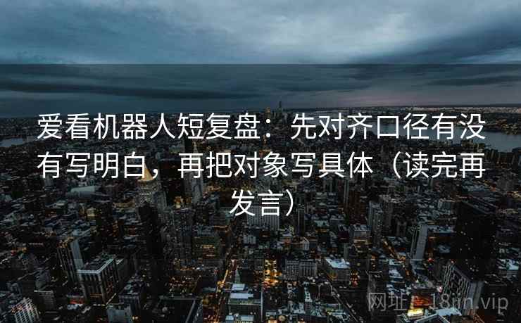 爱看机器人短复盘:先对齐口径有没有写明白,再把对象写具体(读完再发言) 爱看机器人短复盘:先对齐口径有没有写明白,再把对象写具体(读完再发言)